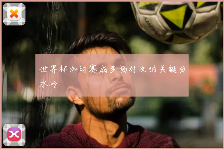 世界杯加时赛成多场对决的关键分水岭