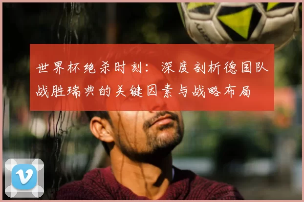 世界杯绝杀时刻:深度剖析德国队战胜瑞典的关键因素与战略布局