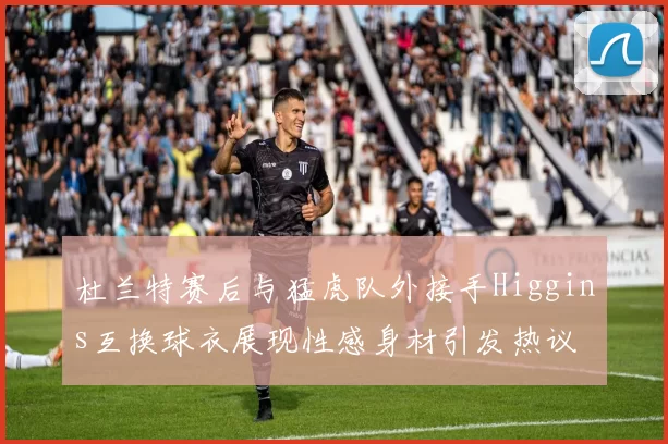 杜兰特赛后与猛虎队外接手Higgins互换球衣展现性感身材引发热议