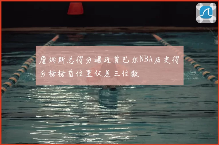 詹姆斯总得分逼近贾巴尔NBA历史得分榜榜首位置仅差三位数