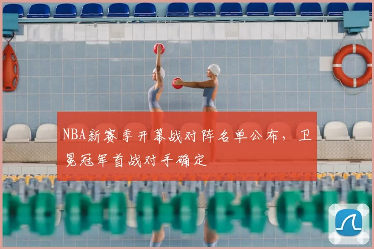 NBA新赛季开幕战对阵名单公布，卫冕冠军首战对手确定