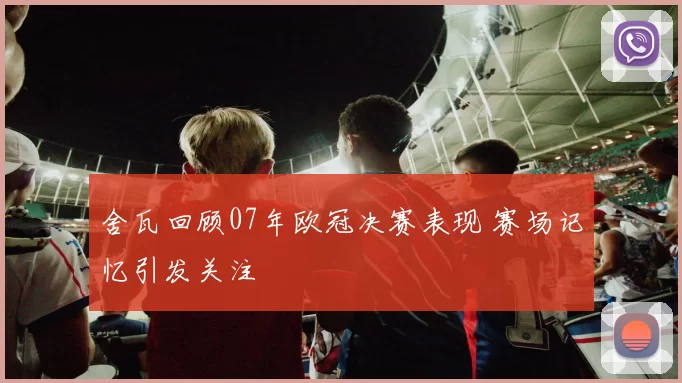 舍瓦回顾07年欧冠决赛表现 赛场记忆引发关注