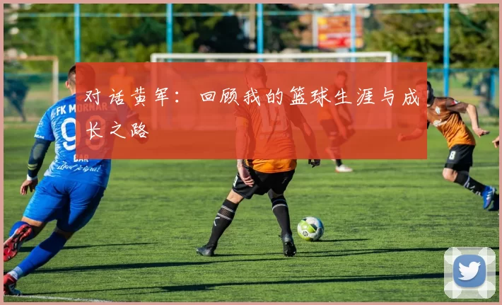 对话黄军:回顾我的篮球生涯与成长之路