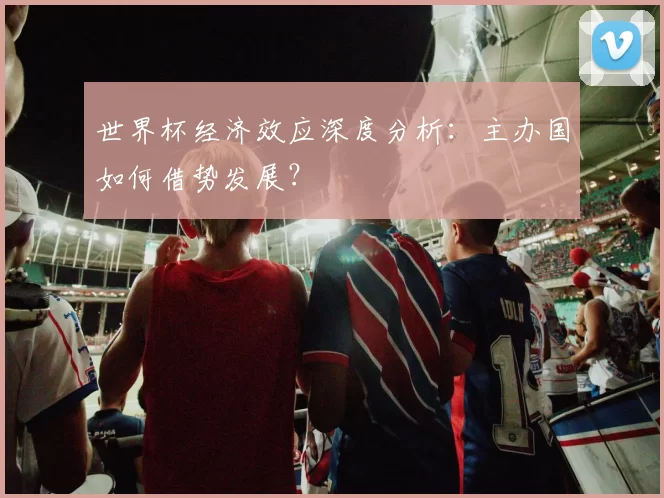世界杯经济效应深度分析:主办国如何借势发展?