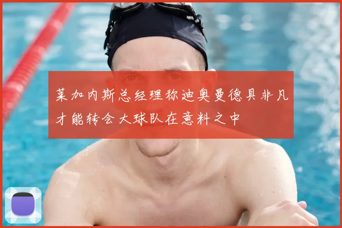 莱加内斯总经理称迪奥曼德具非凡才能转会大球队在意料之中