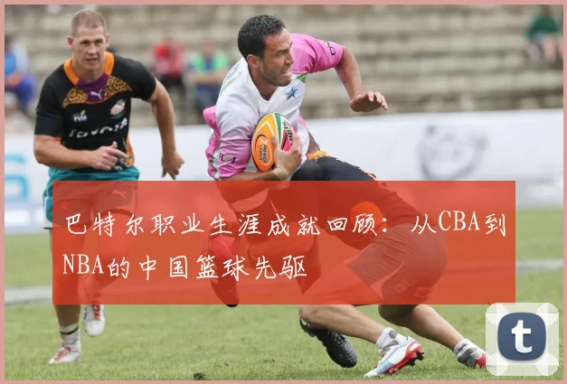 巴特尔职业生涯成就回顾：从CBA到NBA的中国篮球先驱