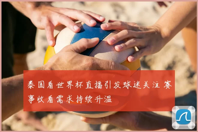 泰国看世界杯直播引发球迷关注 赛事收看需求持续升温