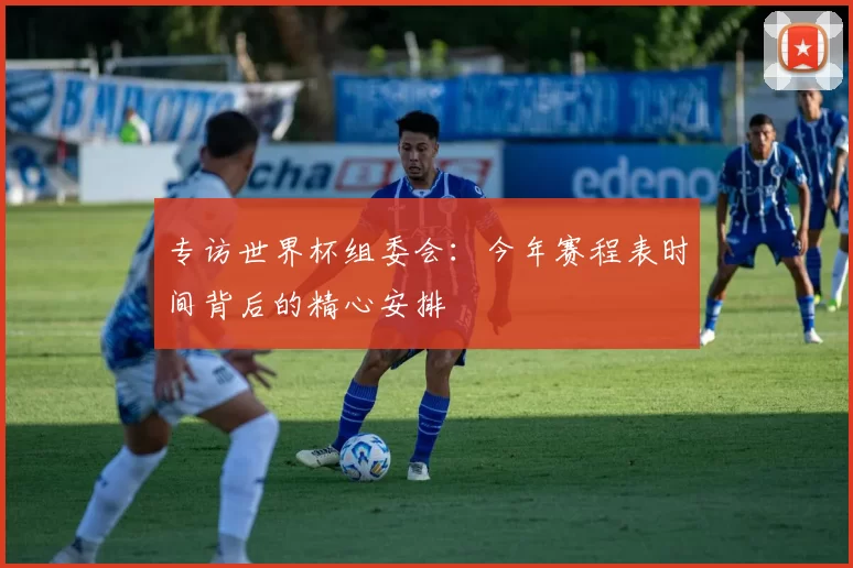 专访世界杯组委会：今年赛程表时间背后的精心安排