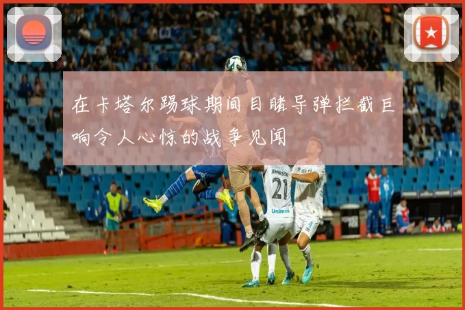 在卡塔尔踢球期间目睹导弹拦截巨响令人心惊的战争见闻