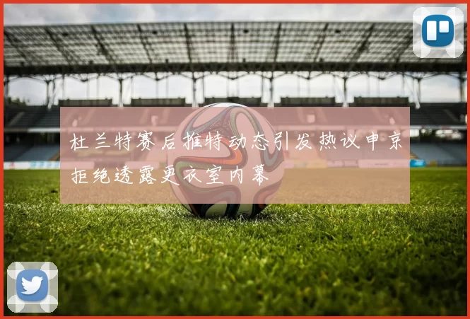 杜兰特赛后推特动态引发热议申京拒绝透露更衣室内幕