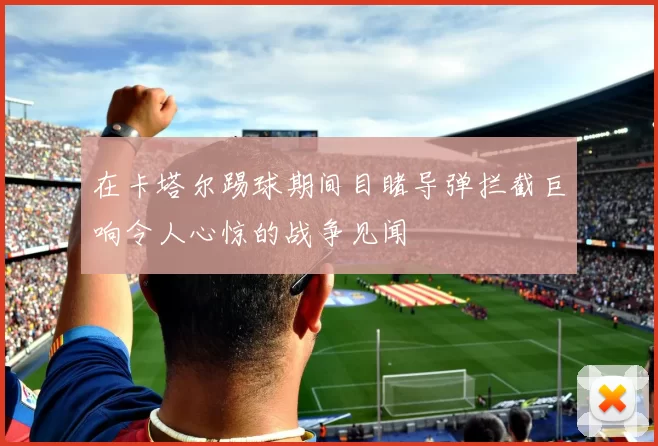 在卡塔尔踢球期间目睹导弹拦截巨响令人心惊的战争见闻
