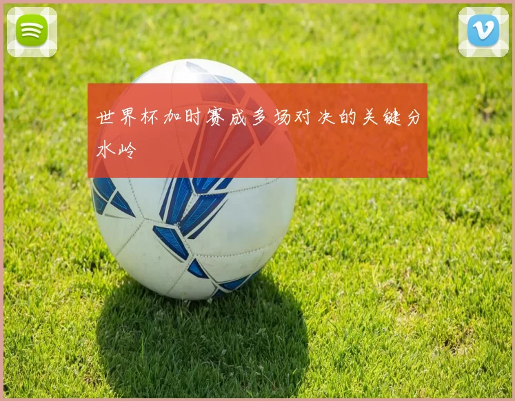 世界杯加时赛成多场对决的关键分水岭