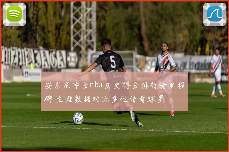 安东尼冲击nba历史得分排行榜里程碑 生涯数据对比多位传奇球星