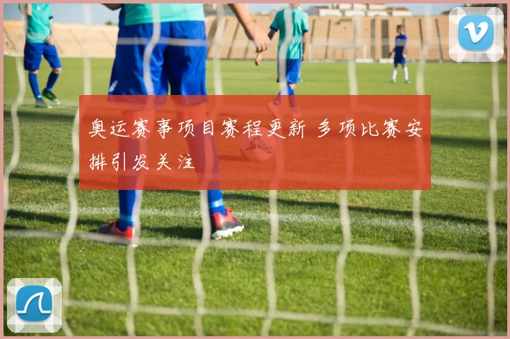 奥运赛事项目赛程更新 多项比赛安排引发关注