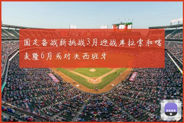 国足备战新挑战3月迎战库拉索和喀麦隆6月或对决西班牙
