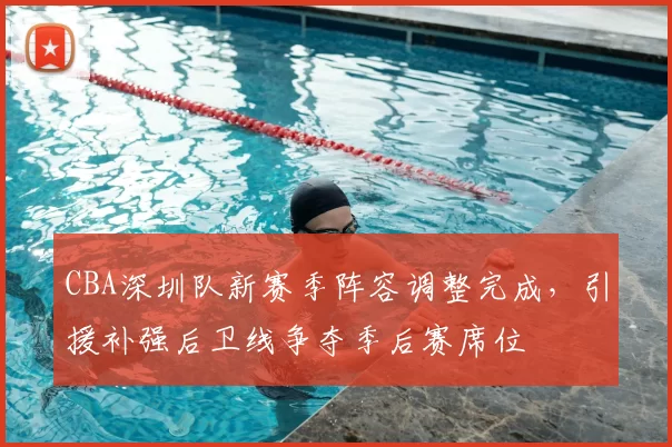CBA深圳队新赛季阵容调整完成，引援补强后卫线争夺季后赛席位