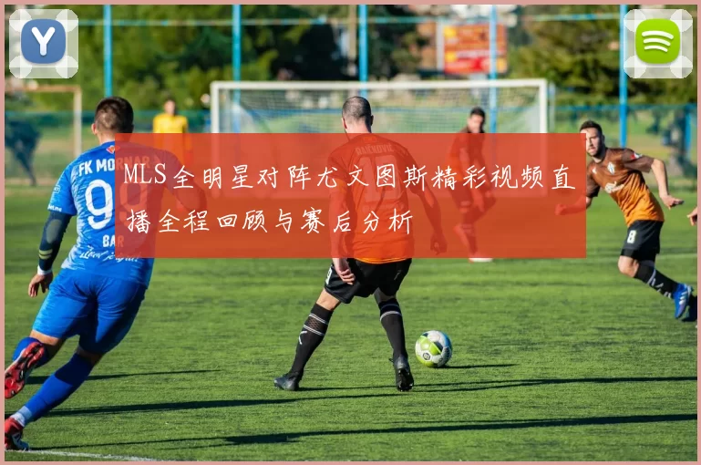MLS全明星对阵尤文图斯精彩视频直播全程回顾与赛后分析