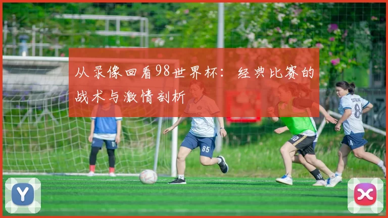 从录像回看98世界杯:经典比赛的战术与激情剖析