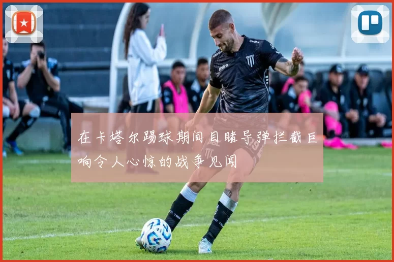 在卡塔尔踢球期间目睹导弹拦截巨响令人心惊的战争见闻