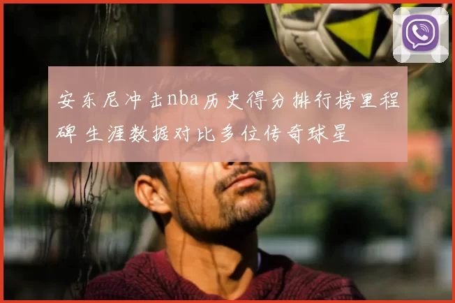 安东尼冲击nba历史得分排行榜里程碑 生涯数据对比多位传奇球星