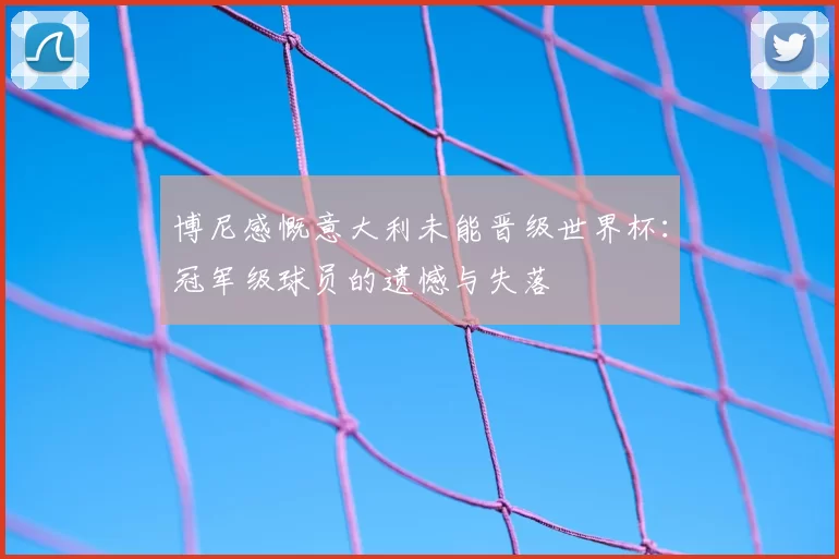 博尼感慨意大利未能晋级世界杯:冠军级球员的遗憾与失落