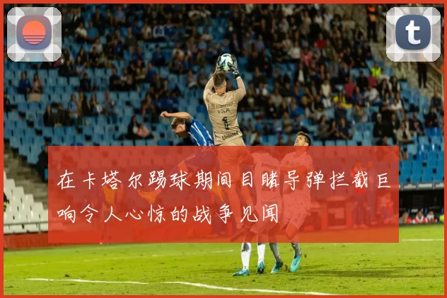 在卡塔尔踢球期间目睹导弹拦截巨响令人心惊的战争见闻