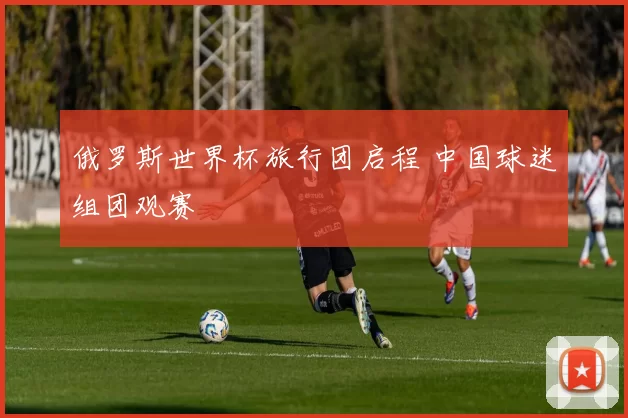 俄罗斯世界杯旅行团启程 中国球迷组团观赛