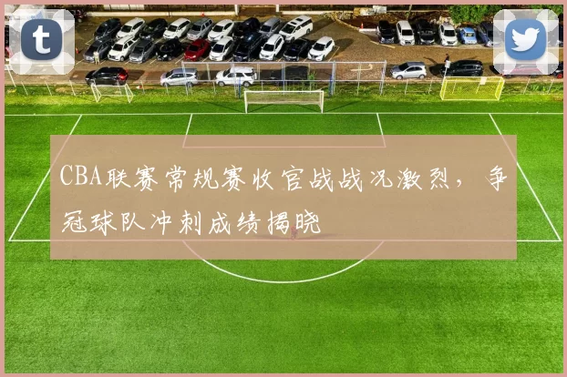 CBA联赛常规赛收官战战况激烈,争冠球队冲刺成绩揭晓