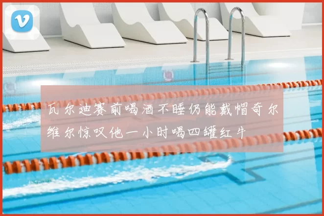 瓦尔迪赛前喝酒不睡仍能戴帽奇尔维尔惊叹他一小时喝四罐红牛
