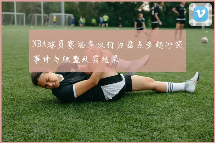 NBA球员赛场争议行为盘点多起冲突事件与联盟处罚结果