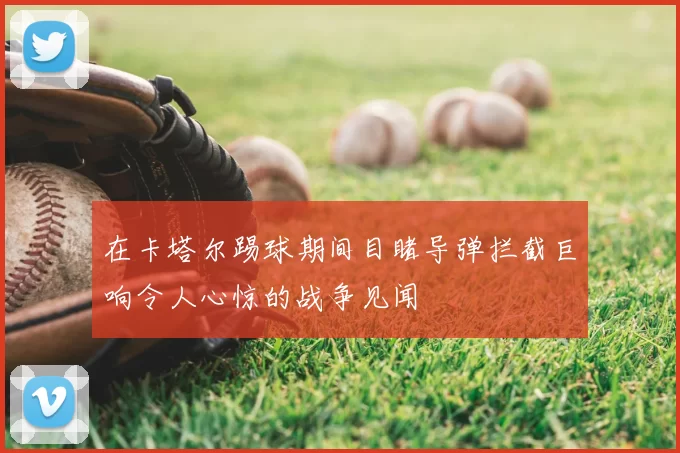 在卡塔尔踢球期间目睹导弹拦截巨响令人心惊的战争见闻