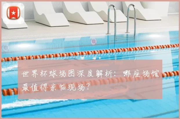 世界杯球场图深度解析：哪座场馆最值得亲临现场？