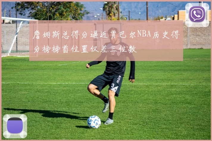 詹姆斯总得分逼近贾巴尔NBA历史得分榜榜首位置仅差三位数
