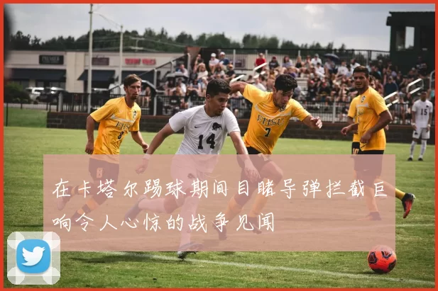 在卡塔尔踢球期间目睹导弹拦截巨响令人心惊的战争见闻
