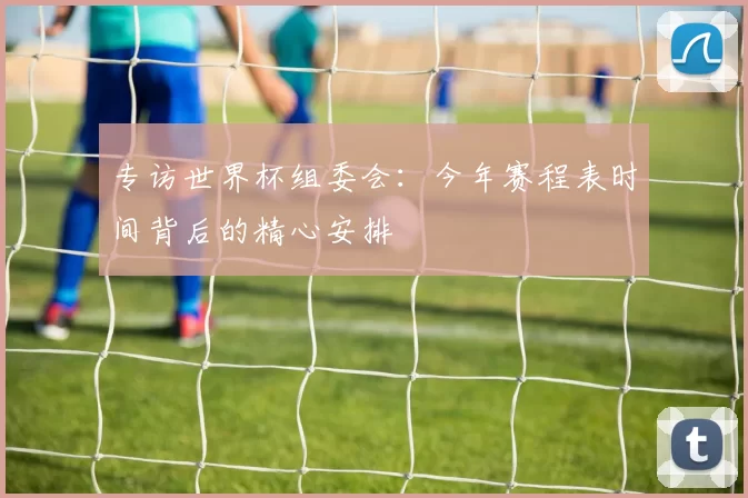专访世界杯组委会：今年赛程表时间背后的精心安排