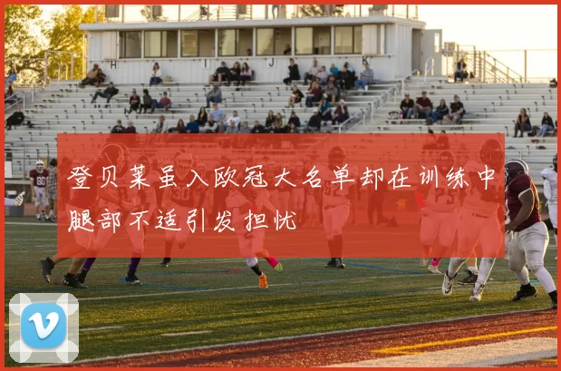 登贝莱虽入欧冠大名单却在训练中腿部不适引发担忧