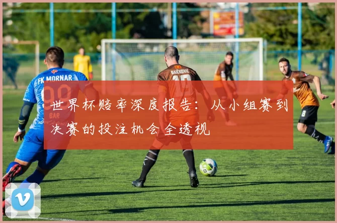 世界杯赔率深度报告:从小组赛到决赛的投注机会全透视