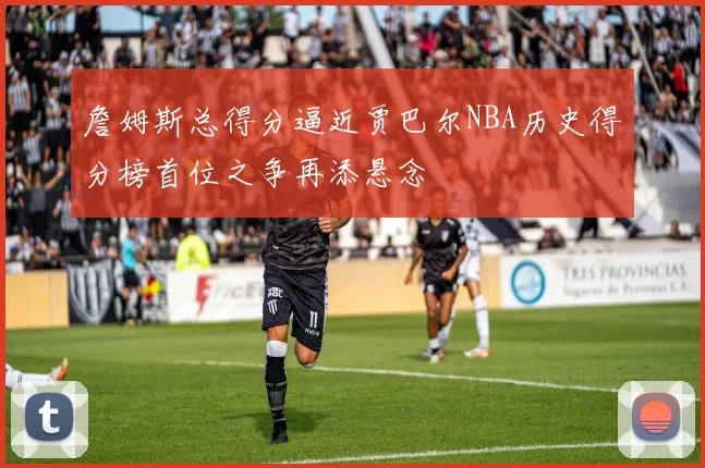 詹姆斯总得分逼近贾巴尔NBA历史得分榜首位之争再添悬念