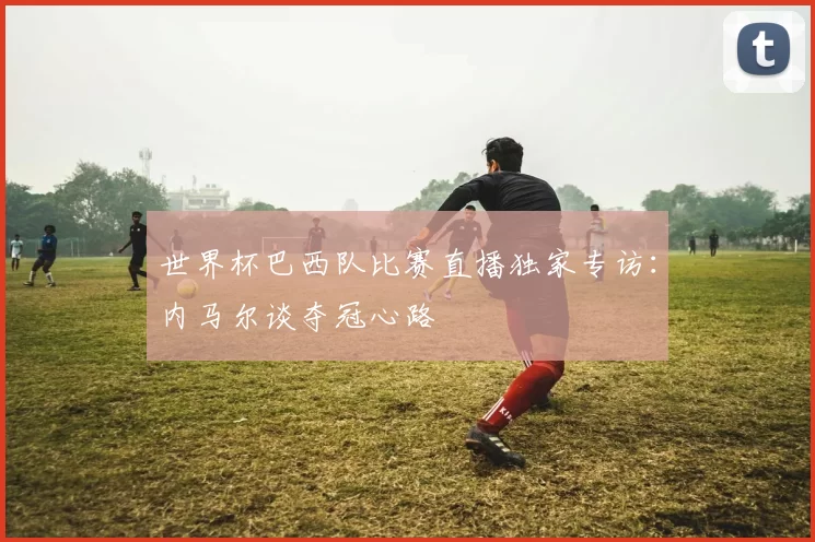 世界杯巴西队比赛直播独家专访:内马尔谈夺冠心路