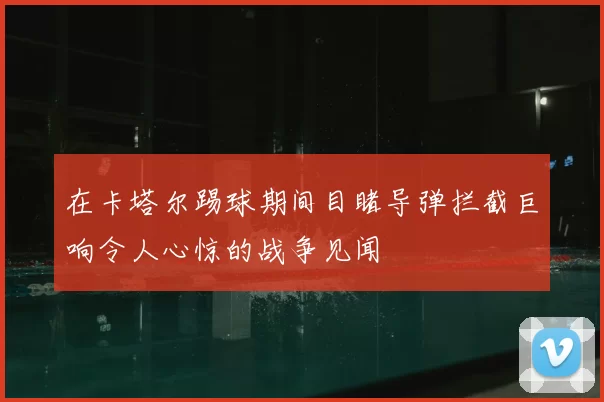 在卡塔尔踢球期间目睹导弹拦截巨响令人心惊的战争见闻