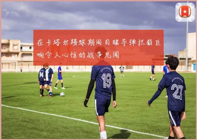 在卡塔尔踢球期间目睹导弹拦截巨响令人心惊的战争见闻
