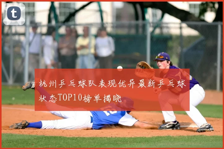 杭州乒乓球队表现优异最新乒乓球状态TOP10榜单揭晓