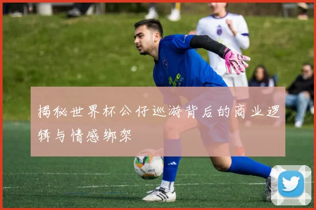 揭秘世界杯公仔巡游背后的商业逻辑与情感绑架
