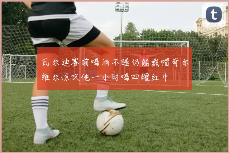 瓦尔迪赛前喝酒不睡仍能戴帽奇尔维尔惊叹他一小时喝四罐红牛