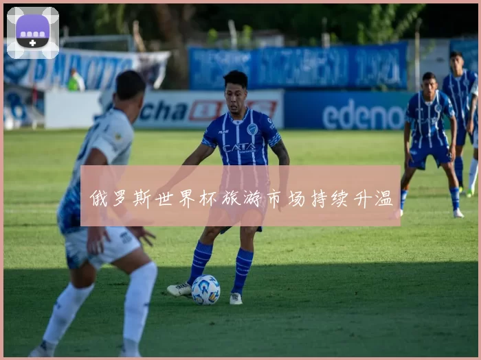 俄罗斯世界杯旅游市场持续升温