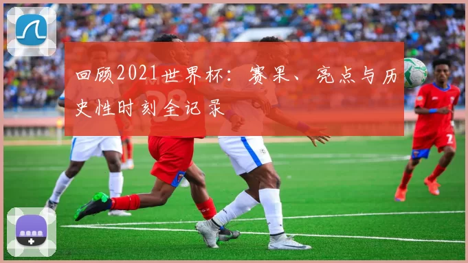 回顾2021世界杯：赛果、亮点与历史性时刻全记录