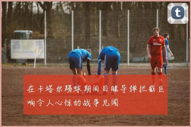 在卡塔尔踢球期间目睹导弹拦截巨响令人心惊的战争见闻