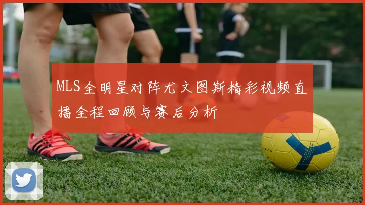 MLS全明星对阵尤文图斯精彩视频直播全程回顾与赛后分析