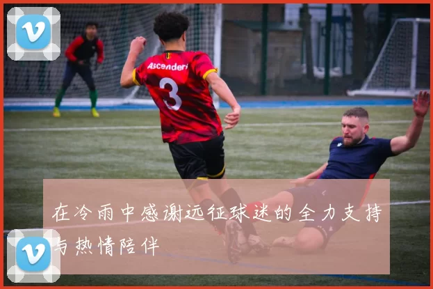 在冷雨中感谢远征球迷的全力支持与热情陪伴
